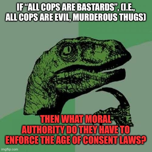 Can you answer me this, leftists? | IF “ALL COPS ARE BASTARDS”, (I.E., ALL COPS ARE EVIL, MURDEROUS THUGS); THEN WHAT MORAL AUTHORITY DO THEY HAVE TO ENFORCE THE AGE OF CONSENT LAWS? | image tagged in memes,philosoraptor,police,laws,leftists | made w/ Imgflip meme maker
