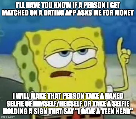 Scambaiting a Love Scammer | I'LL HAVE YOU KNOW IF A PERSON I GET MATCHED ON A DATING APP ASKS ME FOR MONEY; I WILL MAKE THAT PERSON TAKE A NAKED SELFIE OF HIMSELF/HERSELF OR TAKE A SELFIE HOLDING A SIGN THAT SAY "I GAVE A TEEN HEAD" | image tagged in memes,i'll have you know spongebob | made w/ Imgflip meme maker