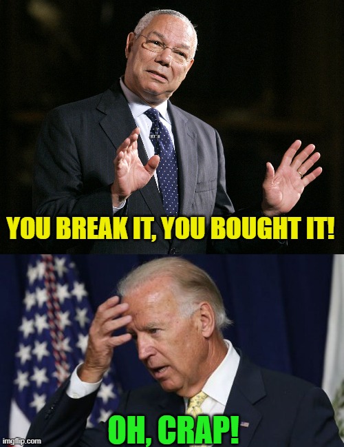 Joe owns Afghanistan. | YOU BREAK IT, YOU BOUGHT IT! OH, CRAP! | image tagged in colin powell1,joe biden worries | made w/ Imgflip meme maker