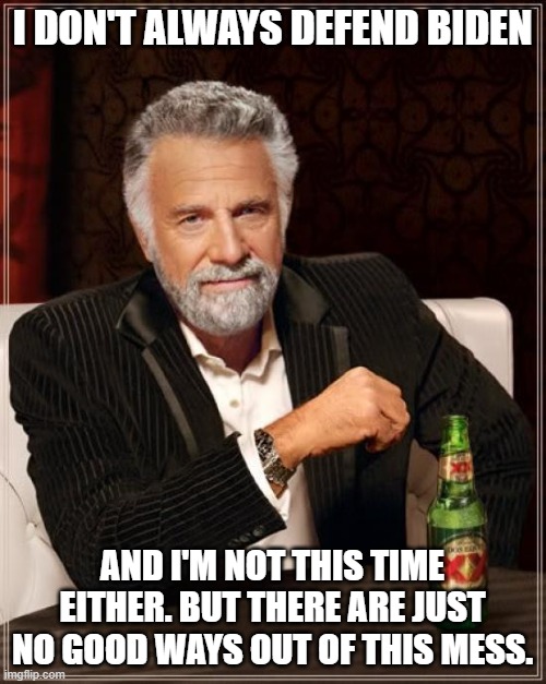 The Most Interesting Man In The World Meme | I DON'T ALWAYS DEFEND BIDEN AND I'M NOT THIS TIME EITHER. BUT THERE ARE JUST NO GOOD WAYS OUT OF THIS MESS. | image tagged in memes,the most interesting man in the world | made w/ Imgflip meme maker