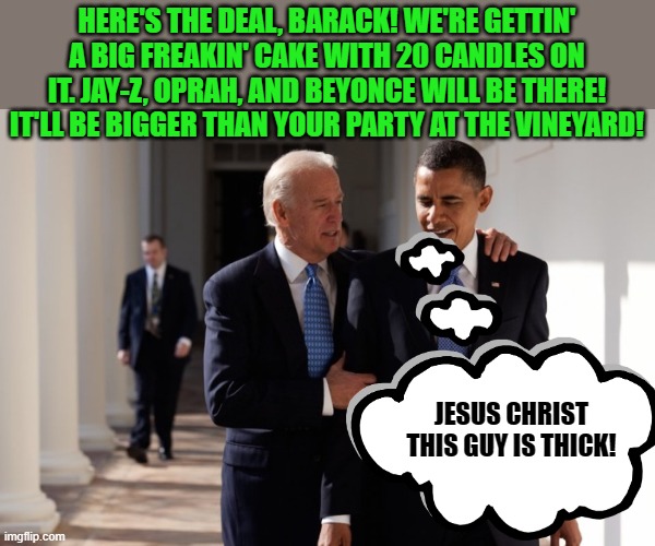 His optics (among other things) are a bit skewed. | HERE'S THE DEAL, BARACK! WE'RE GETTIN' A BIG FREAKIN' CAKE WITH 20 CANDLES ON IT. JAY-Z, OPRAH, AND BEYONCE WILL BE THERE! IT'LL BE BIGGER THAN YOUR PARTY AT THE VINEYARD! JESUS CHRIST THIS GUY IS THICK! | image tagged in biden obama t,9/11 | made w/ Imgflip meme maker