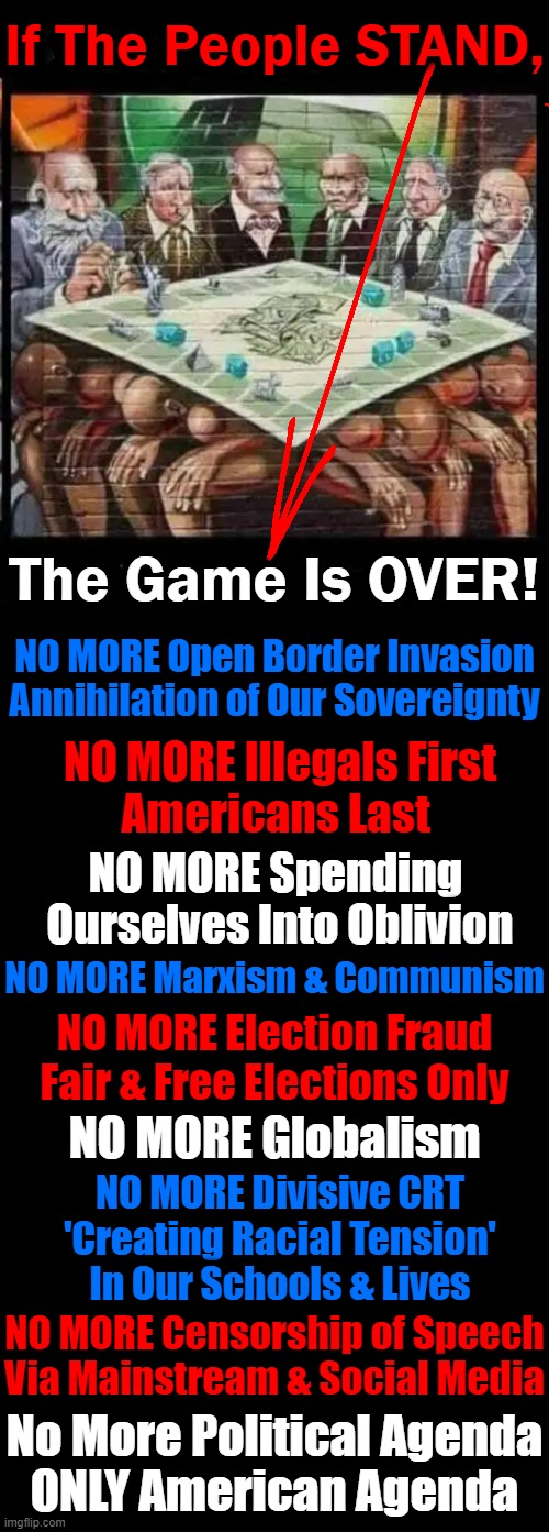 Nothing is Stronger Than a 'UNITED' States of AMERICA! | If The People STAND, The Game Is OVER! NO MORE Open Border Invasion
Annihilation of Our Sovereignty; NO MORE Illegals First
Americans Last; NO MORE Spending 
Ourselves Into Oblivion; NO MORE Marxism & Communism; NO MORE Election Fraud
Fair & Free Elections Only; NO MORE Globalism; NO MORE Divisive CRT
'Creating Racial Tension'
In Our Schools & Lives; NO MORE Censorship of Speech
Via Mainstream & Social Media; No More Political Agenda
ONLY American Agenda | image tagged in politics,democrats,republicans,united,strength,america | made w/ Imgflip meme maker