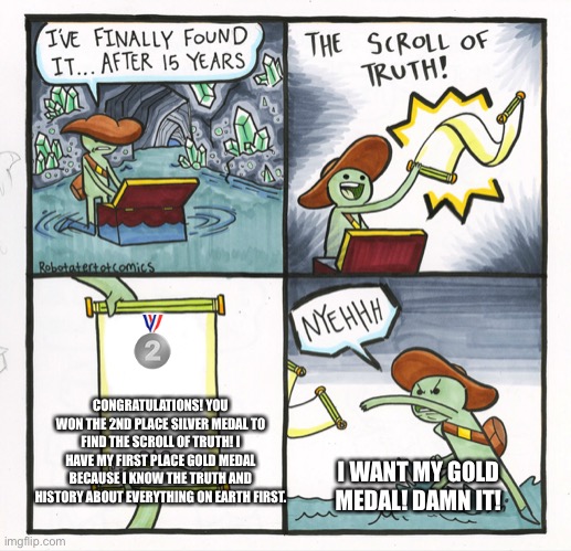 The Scroll Of Truth | 🥈; CONGRATULATIONS! YOU WON THE 2ND PLACE SILVER MEDAL TO FIND THE SCROLL OF TRUTH! I HAVE MY FIRST PLACE GOLD MEDAL BECAUSE I KNOW THE TRUTH AND HISTORY ABOUT EVERYTHING ON EARTH FIRST. I WANT MY GOLD MEDAL! DAMN IT! | image tagged in memes,the scroll of truth,congratulations,history,gold medal,silver medal | made w/ Imgflip meme maker