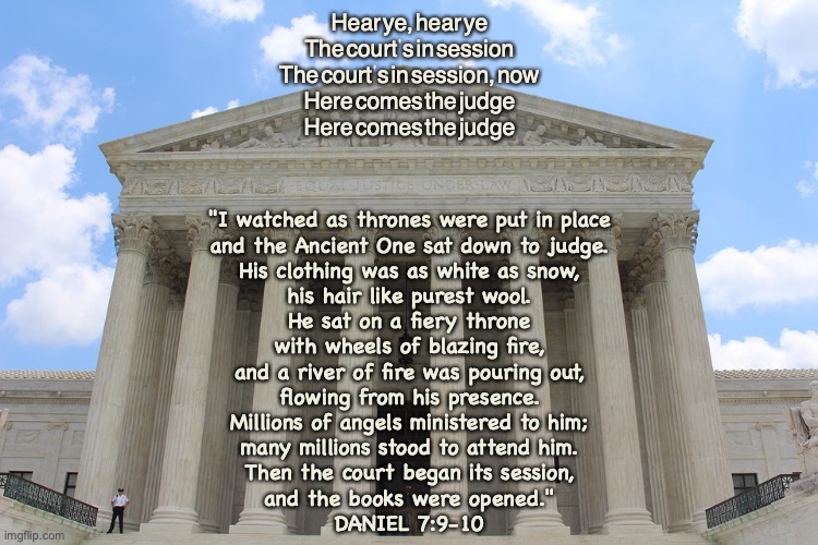 Judgment Time! | Hear ye, hear ye
The court's in session
The court's in session, now
Here comes the judge
Here comes the judge; "I watched as thrones were put in place
and the Ancient One sat down to judge.
His clothing was as white as snow,
his hair like purest wool.
He sat on a fiery throne
with wheels of blazing fire,
and a river of fire was pouring out,
flowing from his presence.
Millions of angels ministered to him;
many millions stood to attend him.
Then the court began its session,
and the books were opened."
DANIEL 7:9-10 | image tagged in god's eternal kingdom | made w/ Imgflip meme maker