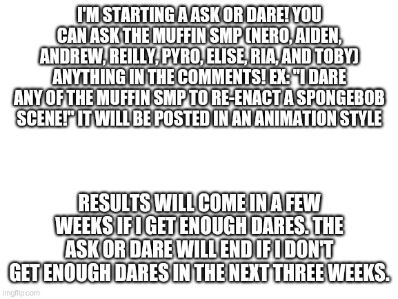 Ask or dare part one | I'M STARTING A ASK OR DARE! YOU CAN ASK THE MUFFIN SMP (NERO, AIDEN, ANDREW, REILLY, PYRO, ELISE, RIA, AND TOBY) ANYTHING IN THE COMMENTS! EX: "I DARE ANY OF THE MUFFIN SMP TO RE-ENACT A SPONGEBOB SCENE!" IT WILL BE POSTED IN AN ANIMATION STYLE; RESULTS WILL COME IN A FEW WEEKS IF I GET ENOUGH DARES. THE ASK OR DARE WILL END IF I DON'T GET ENOUGH DARES IN THE NEXT THREE WEEKS. | image tagged in blank white template | made w/ Imgflip meme maker