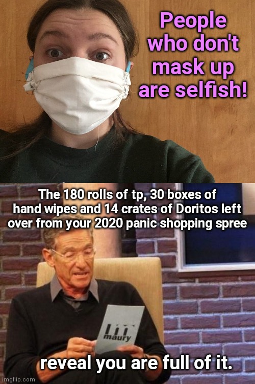 When panic lovers cast stones | People who don't mask up are selfish! The 180 rolls of tp, 30 boxes of hand wipes and 14 crates of Doritos left over from your 2020 panic shopping spree; reveal you are full of it. | image tagged in maury povich that was a lie,face mask,church of covid,hypocrites,selfish,hoarders | made w/ Imgflip meme maker