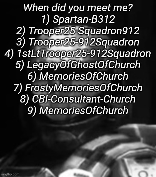 6 means 2020 MemoriesOfChurch, 9 means 2021 MemoriesOfChurch | When did you meet me?

1) Spartan-B312
2) Trooper25-Squadron912
3) Trooper25-912Squadron
4) 1stLtTrooper25-912Squadron
5) LegacyOfGhostOfChurch
6) MemoriesOfChurch
7) FrostyMemoriesOfChurch
8) CBI-Consultant-Church
9) MemoriesOfChurch | image tagged in halo 3 odst the rookie | made w/ Imgflip meme maker