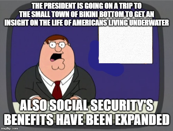 news news | THE PRESIDENT IS GOING ON A TRIP TO THE SMALL TOWN OF BIKINI BOTTOM TO GET AN INSIGHT ON THE LIFE OF AMERICANS LIVING UNDERWATER; ALSO SOCIAL SECURITY'S BENEFITS HAVE BEEN EXPANDED | image tagged in news news | made w/ Imgflip meme maker