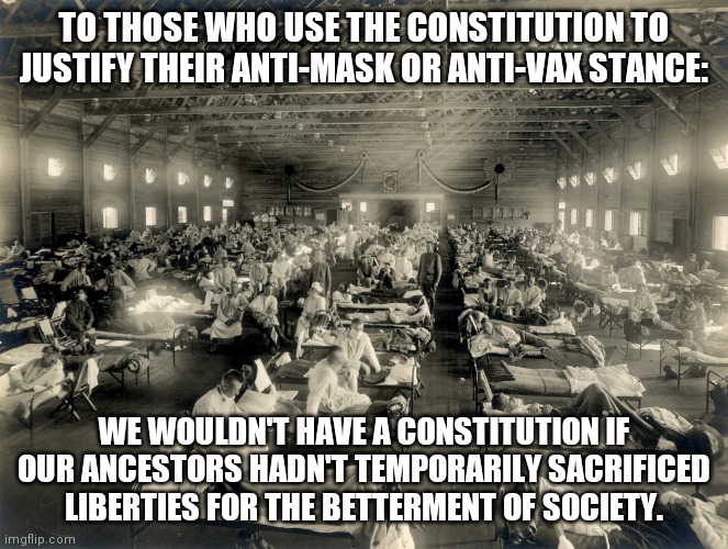 1918 pandemic | TO THOSE WHO USE THE CONSTITUTION TO JUSTIFY THEIR ANTI-MASK OR ANTI-VAX STANCE:; WE WOULDN'T HAVE A CONSTITUTION IF OUR ANCESTORS HADN'T TEMPORARILY SACRIFICED LIBERTIES FOR THE BETTERMENT OF SOCIETY. | image tagged in covid-19,antivax,anti-vaxx,constitution,covid vaccine | made w/ Imgflip meme maker