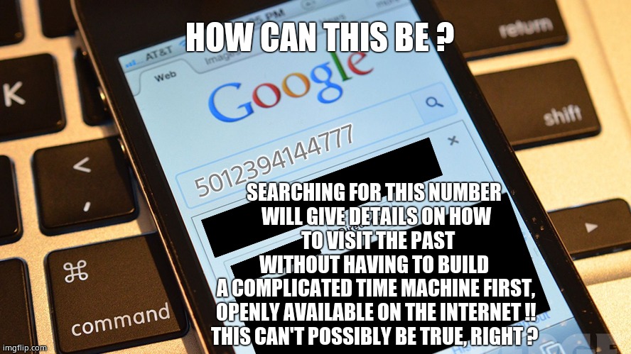 I'm scared now. | HOW CAN THIS BE ? 5012394144777; SEARCHING FOR THIS NUMBER 
WILL GIVE DETAILS ON HOW
 TO VISIT THE PAST
WITHOUT HAVING TO BUILD 
A COMPLICATED TIME MACHINE FIRST,
OPENLY AVAILABLE ON THE INTERNET !!
THIS CAN'T POSSIBLY BE TRUE, RIGHT ? | image tagged in memes,shocking,time travel,omg,funny memes,fun | made w/ Imgflip meme maker