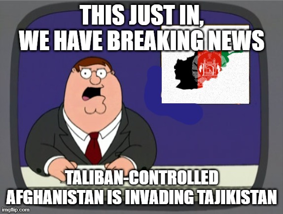 news news | THIS JUST IN, WE HAVE BREAKING NEWS; TALIBAN-CONTROLLED AFGHANISTAN IS INVADING TAJIKISTAN | image tagged in news news | made w/ Imgflip meme maker