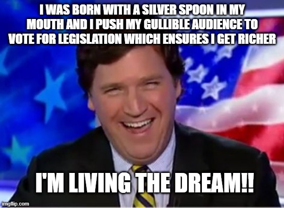 Tucker Carlson | I WAS BORN WITH A SILVER SPOON IN MY MOUTH AND I PUSH MY GULLIBLE AUDIENCE TO VOTE FOR LEGISLATION WHICH ENSURES I GET RICHER; I'M LIVING THE DREAM!! | image tagged in tucker carlson,dupes | made w/ Imgflip meme maker