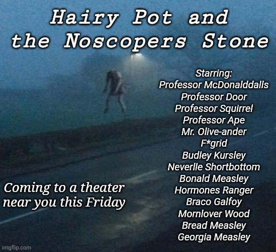 Hairy Pot and the Noscopers Stone; Starring:
Professor McDonalddalls
Professor Door
Professor Squirrel
Professor Ape
Mr. Olive-ander
F*grid
Budley Kursley
Neverlle Shortbottom
Bonald Measley
Hormones Ranger
Braco Galfoy
Mornlover Wood
Bread Measley
Georgia Measley; Coming to a theater near you this Friday | made w/ Imgflip meme maker