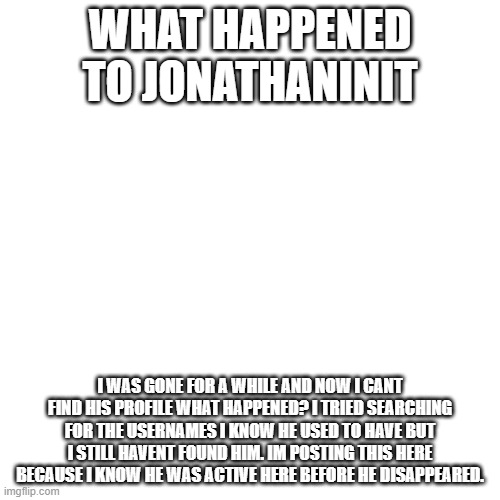 What Happened to Him? | WHAT HAPPENED TO JONATHANINIT; I WAS GONE FOR A WHILE AND NOW I CANT FIND HIS PROFILE WHAT HAPPENED? I TRIED SEARCHING FOR THE USERNAMES I KNOW HE USED TO HAVE BUT I STILL HAVENT FOUND HIM. IM POSTING THIS HERE BECAUSE I KNOW HE WAS ACTIVE HERE BEFORE HE DISAPPEARED. | image tagged in memes,blank transparent square | made w/ Imgflip meme maker