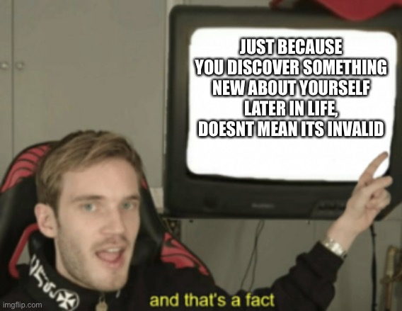 and that's a fact | JUST BECAUSE YOU DISCOVER SOMETHING NEW ABOUT YOURSELF LATER IN LIFE, DOESNT MEAN ITS INVALID | image tagged in and that's a fact | made w/ Imgflip meme maker