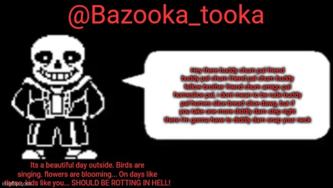 Bazooka's sans temp #1 | Hey there buddy chum pal friend buddy pal chum friend pal chum buddy fellow brother friend chum amigo pal homeslice pal, i dont mean to be rude buddy pal homes slice bread slice dawg, but if you take one more diddly darn step right there I'm gonna have to diddly darn snap your neck | image tagged in bazooka's sans temp 1 | made w/ Imgflip meme maker