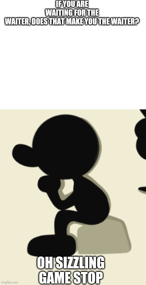 Oh sizzling game stop... Now I am going to thinking about this for the rest of my life. | IF YOU ARE WAITING FOR THE WAITER, DOES THAT MAKE YOU THE WAITER? OH SIZZLING GAME STOP | image tagged in blank white template | made w/ Imgflip meme maker