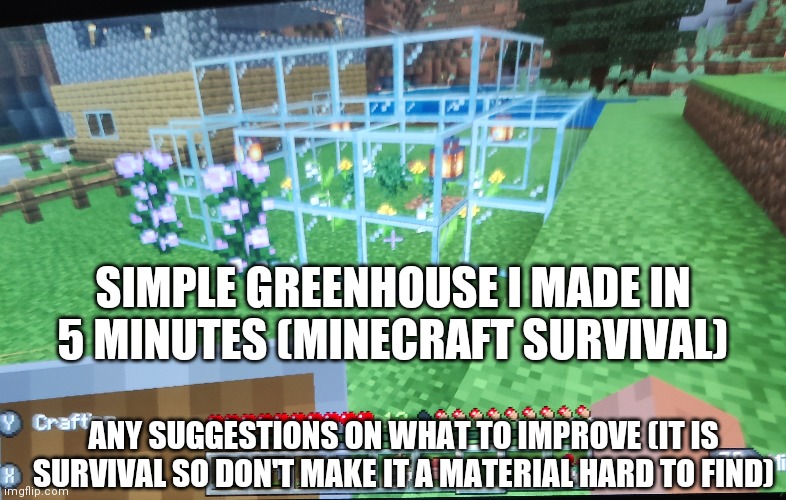 Sorry for the blurry photos lol. This isn't a good build but imma just do a lot of posts related to my Minecraft survival world. | SIMPLE GREENHOUSE I MADE IN 5 MINUTES (MINECRAFT SURVIVAL); ANY SUGGESTIONS ON WHAT TO IMPROVE (IT IS SURVIVAL SO DON'T MAKE IT A MATERIAL HARD TO FIND) | made w/ Imgflip meme maker