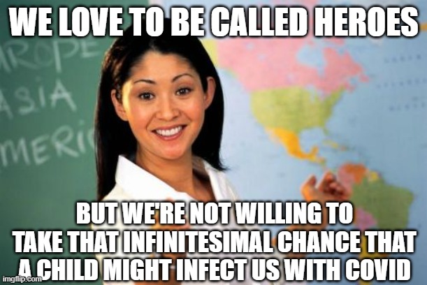 Today's Heroes | WE LOVE TO BE CALLED HEROES; BUT WE'RE NOT WILLING TO TAKE THAT INFINITESIMAL CHANCE THAT A CHILD MIGHT INFECT US WITH COVID | image tagged in memes,unhelpful high school teacher | made w/ Imgflip meme maker