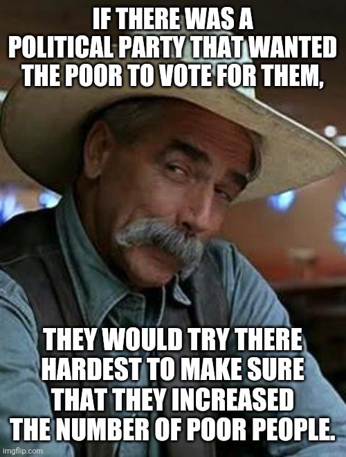 How the modern left works | IF THERE WAS A POLITICAL PARTY THAT WANTED THE POOR TO VOTE FOR THEM, THEY WOULD TRY THERE HARDEST TO MAKE SURE THAT THEY INCREASED THE NUMBER OF POOR PEOPLE. | image tagged in sam elliott | made w/ Imgflip meme maker
