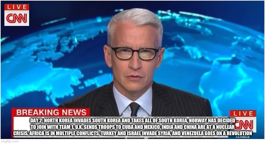 CNN Breaking News Anderson Cooper | DAY 2: NORTH KOREA INVADES SOUTH KOREA AND TAKES ALL OF SOUTH KOREA, NORWAY HAS DECIDED TO JOIN WITH TEAM 1, U.K. SENDS TROOPS TO CUBA AND MEXICO, INDIA AND CHINA ARE AT A NUCLEAR CRISIS, AFRICA IS IN MULTIPLE CONFLICTS, TURKEY AND ISRAEL INVADE SYRIA, AND VENEZUELA GOES ON A REVOLUTION | image tagged in cnn breaking news anderson cooper | made w/ Imgflip meme maker