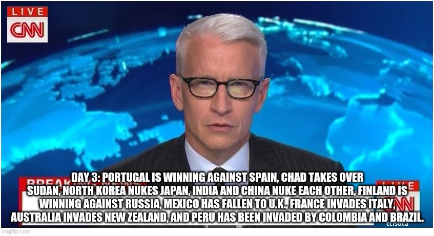 CNN Breaking News Anderson Cooper | DAY 3: PORTUGAL IS WINNING AGAINST SPAIN, CHAD TAKES OVER SUDAN, NORTH KOREA NUKES JAPAN, INDIA AND CHINA NUKE EACH OTHER, FINLAND IS WINNING AGAINST RUSSIA, MEXICO HAS FALLEN TO U.K., FRANCE INVADES ITALY, AUSTRALIA INVADES NEW ZEALAND, AND PERU HAS BEEN INVADED BY COLOMBIA AND BRAZIL. | image tagged in cnn breaking news anderson cooper | made w/ Imgflip meme maker