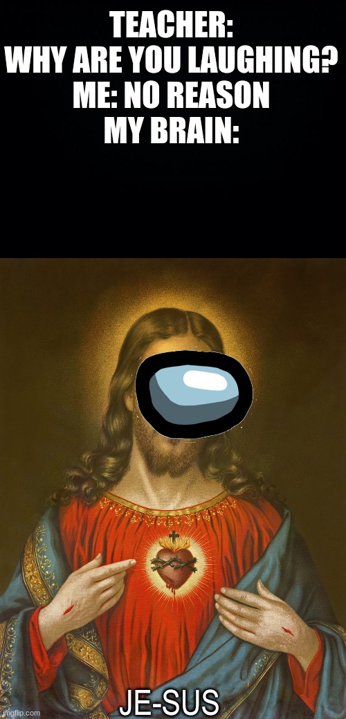 He Sus | TEACHER: WHY ARE YOU LAUGHING?
ME: NO REASON
MY BRAIN:; JE-SUS | image tagged in black background,jesus,among us,teacher what are you laughing at,sus,oh wow are you actually reading these tags | made w/ Imgflip meme maker