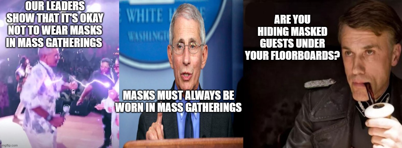 Do as I say, not as I do. | OUR LEADERS SHOW THAT IT'S OKAY NOT TO WEAR MASKS IN MASS GATHERINGS; ARE YOU HIDING MASKED GUESTS UNDER YOUR FLOORBOARDS? MASKS MUST ALWAYS BE WORN IN MASS GATHERINGS | image tagged in obama,fauci,democratic socialism,masks,coronavirus | made w/ Imgflip meme maker