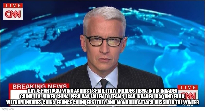 CNN Breaking News Anderson Cooper | DAY 4: PORTUGAL WINS AGAINST SPAIN, ITALY INVADES LIBYA, INDIA INVADES CHINA, U.S. NUKES CHINA, PERU HAS FALLEN TO TEAM 1, IRAN INVADES IRAQ AND FAILS, VIETNAM INVADES CHINA, FRANCE COUNQERS ITALY, AND MONGOLIA ATTACK RUSSIA IN THE WINTER | image tagged in cnn breaking news anderson cooper | made w/ Imgflip meme maker