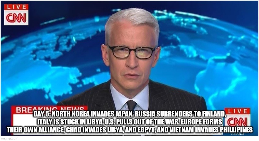 CNN Breaking News Anderson Cooper | DAY 5: NORTH KOREA INVADES JAPAN, RUSSIA SURRENDERS TO FINLAND, ITALY IS STUCK IN LIBYA, U.S. PULLS OUT OF THE WAR. EUROPE FORMS THEIR OWN ALLIANCE, CHAD INVADES LIBYA, AND EGPYT, AND VIETNAM INVADES PHILLIPINES | image tagged in cnn breaking news anderson cooper | made w/ Imgflip meme maker