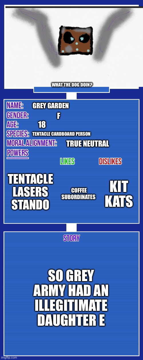 I forgot to draw le body | WHAT THE DOG DOIN? GREY GARDEN; F; 18; TENTACLE CARDBOARD PERSON; TRUE NEUTRAL; TENTACLE LASERS STANDO; KIT KATS; COFFEE SUBORDINATES; SO GREY ARMY HAD AN ILLEGITIMATE DAUGHTER E | image tagged in oc full showcase v2 | made w/ Imgflip meme maker