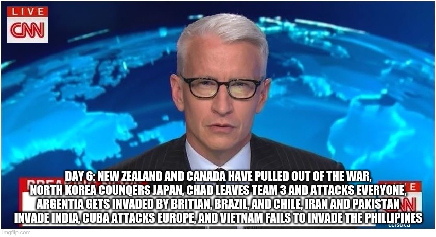 CNN Breaking News Anderson Cooper | DAY 6: NEW ZEALAND AND CANADA HAVE PULLED OUT OF THE WAR, NORTH KOREA COUNQERS JAPAN, CHAD LEAVES TEAM 3 AND ATTACKS EVERYONE, ARGENTIA GETS INVADED BY BRITIAN, BRAZIL, AND CHILE, IRAN AND PAKISTAN INVADE INDIA, CUBA ATTACKS EUROPE, AND VIETNAM FAILS TO INVADE THE PHILLIPINES | image tagged in cnn breaking news anderson cooper | made w/ Imgflip meme maker