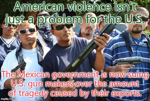 Can't hide behind the 2nd amendment in this case. | American violence isn't just a problem for the U.S. The Mexican government is now suing
U.S. gun makers over the amount
of tragedy caused by their exports. | image tagged in mexican gang,gun violence,american horror story,corporate greed | made w/ Imgflip meme maker