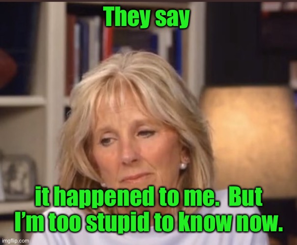Jill Biden meme | They say it happened to me.  But I’m too stupid to know now. | image tagged in jill biden meme | made w/ Imgflip meme maker