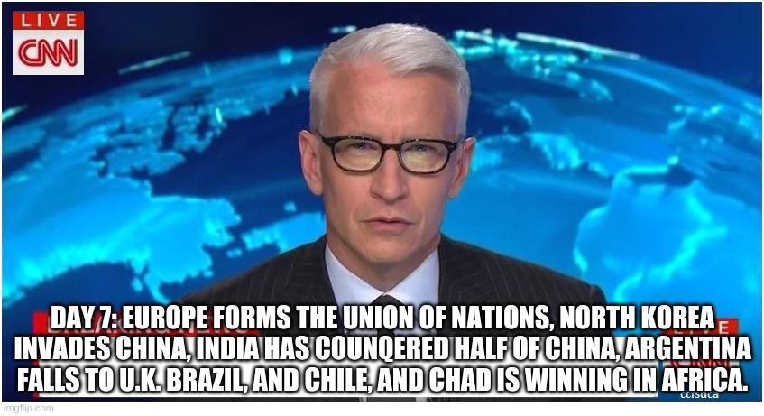 CNN Breaking News Anderson Cooper | DAY 7: EUROPE FORMS THE UNION OF NATIONS, NORTH KOREA INVADES CHINA, INDIA HAS COUNQERED HALF OF CHINA, ARGENTINA FALLS TO U.K. BRAZIL, AND CHILE, AND CHAD IS WINNING IN AFRICA. | image tagged in cnn breaking news anderson cooper | made w/ Imgflip meme maker
