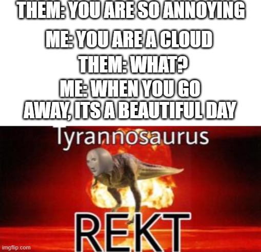 Tyrannosaurus REKT |  THEM: YOU ARE SO ANNOYING; ME: YOU ARE A CLOUD; THEM: WHAT? ME: WHEN YOU GO AWAY, ITS A BEAUTIFUL DAY | image tagged in tyrannosaurus rekt | made w/ Imgflip meme maker