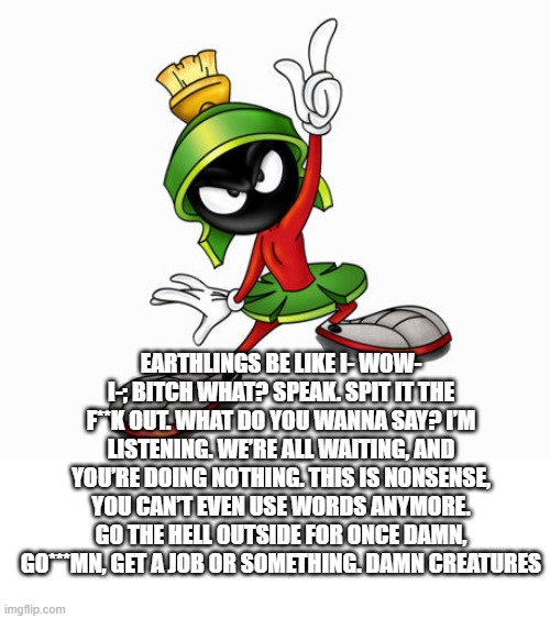 From marvin | EARTHLINGS BE LIKE I- WOW- I-; BITCH WHAT? SPEAK. SPIT IT THE F**K OUT. WHAT DO YOU WANNA SAY? I’M LISTENING. WE’RE ALL WAITING, AND YOU’RE DOING NOTHING. THIS IS NONSENSE, YOU CAN’T EVEN USE WORDS ANYMORE. GO THE HELL OUTSIDE FOR ONCE DAMN, GO***MN, GET A JOB OR SOMETHING. DAMN CREATURES | image tagged in marvin the martian | made w/ Imgflip meme maker