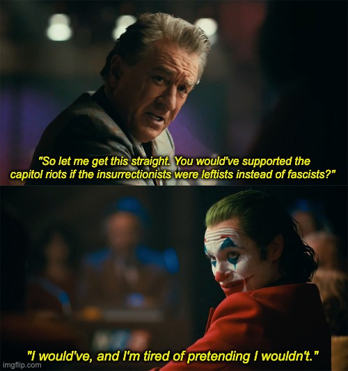 Joker said it, not me. | "So let me get this straight. You would've supported the capitol riots if the insurrectionists were leftists instead of fascists?"; "I would've, and I'm tired of pretending I wouldn't." | image tagged in i'm tired of pretending it's not,capitol hill,january 6th,fascists | made w/ Imgflip meme maker