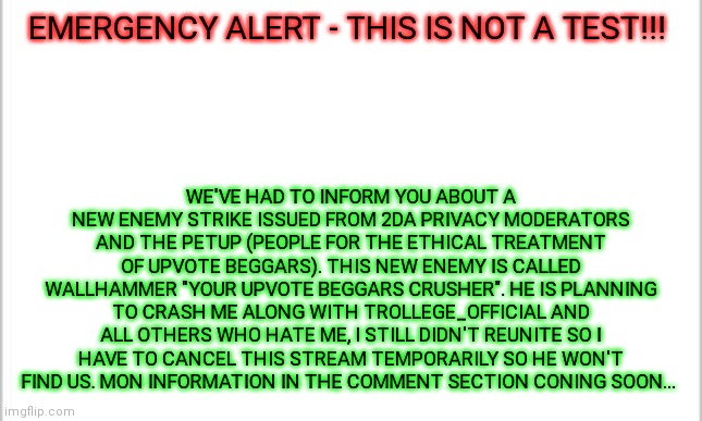 EMERGENCY ALERT - THIS IS NOT A TEST!!! | EMERGENCY ALERT - THIS IS NOT A TEST!!! WE'VE HAD TO INFORM YOU ABOUT A NEW ENEMY STRIKE ISSUED FROM 2DA PRIVACY MODERATORS AND THE PETUP (PEOPLE FOR THE ETHICAL TREATMENT OF UPVOTE BEGGARS). THIS NEW ENEMY IS CALLED WALLHAMMER "YOUR UPVOTE BEGGARS CRUSHER". HE IS PLANNING TO CRASH ME ALONG WITH TROLLEGE_OFFICIAL AND ALL OTHERS WHO HATE ME, I STILL DIDN'T REUNITE SO I HAVE TO CANCEL THIS STREAM TEMPORARILY SO HE WON'T FIND US. MON INFORMATION IN THE COMMENT SECTION CONING SOON... | image tagged in white background,emergency alert | made w/ Imgflip meme maker