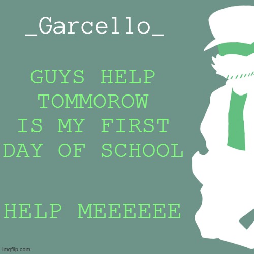 garcello. | GUYS HELP TOMMOROW IS MY FIRST DAY OF SCHOOL; HELP MEEEEEE | image tagged in garcello | made w/ Imgflip meme maker