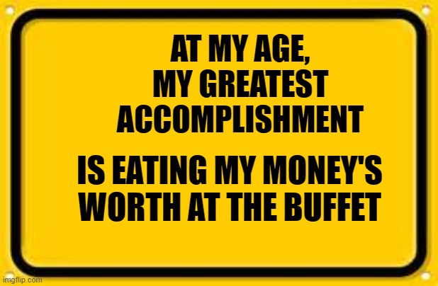 Blank Yellow Sign Meme | AT MY AGE, MY GREATEST ACCOMPLISHMENT; IS EATING MY MONEY'S WORTH AT THE BUFFET | image tagged in memes,blank yellow sign | made w/ Imgflip meme maker