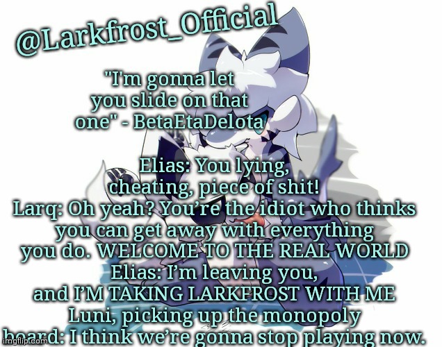Larkfrost_Official Squid dog x Tiger shark Announcement Template | Elias: You lying, cheating, piece of shit!
Larq: Oh yeah? You’re the idiot who thinks you can get away with everything you do. WELCOME TO THE REAL WORLD
Elias: I’m leaving you, and I’M TAKING LARKFROST WITH ME
Luni, picking up the monopoly board: I think we’re gonna stop playing now. | image tagged in larkfrost_official squid dog x tiger shark announcement template | made w/ Imgflip meme maker
