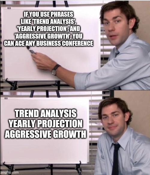 Success | IF YOU USE PHRASES LIKE 'TREND ANALYSIS', 'YEARLY PROJECTION', AND 'AGGRESSIVE GROWTH', YOU CAN ACE ANY BUSINESS CONFERENCE; TREND ANALYSIS
YEARLY PROJECTION
AGGRESSIVE GROWTH | image tagged in jim office board | made w/ Imgflip meme maker