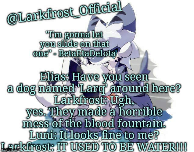 Larkfrost_Official Squid dog x Tiger shark Announcement Template | Elias: Have you seen a dog named 'Larq' around here?
Larkfrost: Ugh, yes. They made a horrible mess of the blood fountain.
Luni: It looks fine to me?
Larkfrost: IT USED TO BE WATER!!! | image tagged in larkfrost_official squid dog x tiger shark announcement template | made w/ Imgflip meme maker