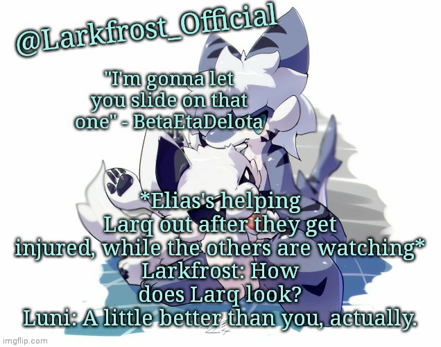 *Elias pulls out the 9* | *Elias's helping Larq out after they get injured, while the others are watching*
Larkfrost: How does Larq look?
Luni: A little better than you, actually. | image tagged in larkfrost_official squid dog x tiger shark announcement template | made w/ Imgflip meme maker