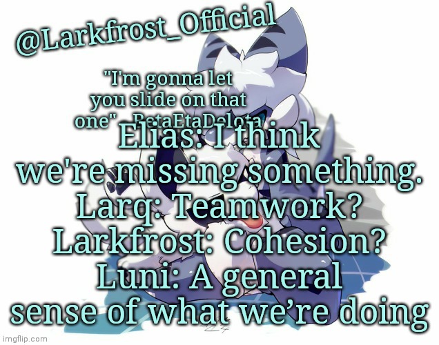 Larkfrost_Official Squid dog x Tiger shark Announcement Template | Elias: I think we're missing something.
Larq: Teamwork?
Larkfrost: Cohesion?
Luni: A general sense of what we’re doing | image tagged in larkfrost_official squid dog x tiger shark announcement template | made w/ Imgflip meme maker