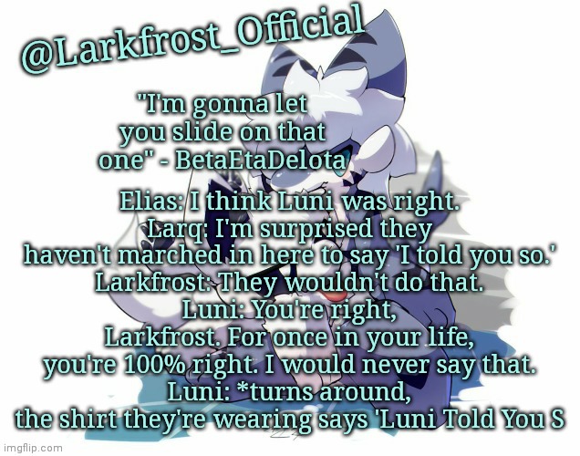 Larkfrost_Official Squid dog x Tiger shark Announcement Template | Elias: I think Luni was right.
Larq: I'm surprised they haven't marched in here to say 'I told you so.'
Larkfrost: They wouldn't do that.
Luni: You're right, Larkfrost. For once in your life, you're 100% right. I would never say that.
Luni: *turns around, the shirt they're wearing says 'Luni Told You S | image tagged in larkfrost_official squid dog x tiger shark announcement template | made w/ Imgflip meme maker