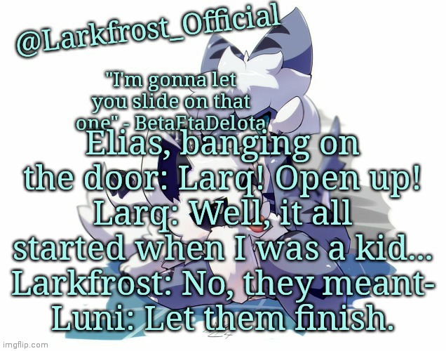 Larkfrost_Official Squid dog x Tiger shark Announcement Template | Elias, banging on the door: Larq! Open up!
Larq: Well, it all started when I was a kid...
Larkfrost: No, they meant-
Luni: Let them finish. | image tagged in larkfrost_official squid dog x tiger shark announcement template | made w/ Imgflip meme maker