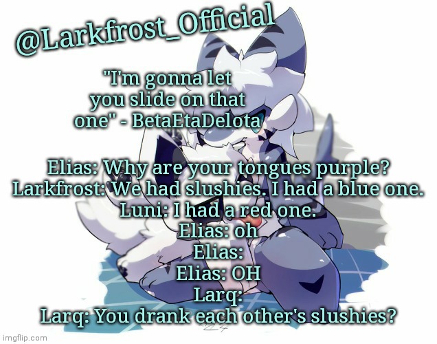Larkfrost_Official Squid dog x Tiger shark Announcement Template | Elias: Why are your tongues purple?
Larkfrost: We had slushies. I had a blue one.
Luni: I had a red one.
Elias: oh
Elias:
Elias: OH
Larq:
Larq: You drank each other's slushies? | image tagged in larkfrost_official squid dog x tiger shark announcement template | made w/ Imgflip meme maker