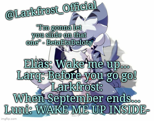 Larkfrost_Official Squid dog x Tiger shark Announcement Template | Elias: Wake me up…
Larq: Before you go go!
Larkfrost: When September ends…
Luni: WAKE ME UP INSIDE- | image tagged in larkfrost_official squid dog x tiger shark announcement template | made w/ Imgflip meme maker